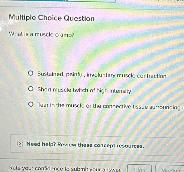 Question
What is a muscle cramp?
Sustained, painful, involuntary muscle contraction
Short muscle twitch of high intensity
Tear in the muscle or the connective tissue surrounding i
Need help? Review these concept resources.
Rate your confidence to submit your answer. Hiah Medium