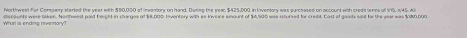 Northwest Fur Company started the year with $90,000 of inventory on hand. During the year, $425,000 in inventory was purchased on account with credit terms of 1/15, n/45. All 
discounts were taken. Northwest paid freight-in charges of $8,000. Inventory with an invoice amount of $4,500 was returned for credit. Cost of goods sold for the year was $380,000
What is ending inventory