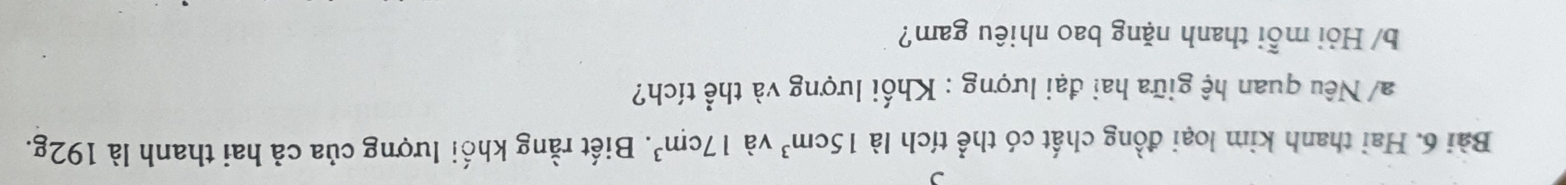 Hai thanh kim loại đồng chất có thể tích là 15cm^3 và 17cm^3. Biết rằng khối lượng của cả hai thanh là 192g. 
a/ Nêu quan hệ giữa hai đại lượng : Khối lượng và thể tích? 
b/ Hỏi mỗi thanh nặng bao nhiêu gam?