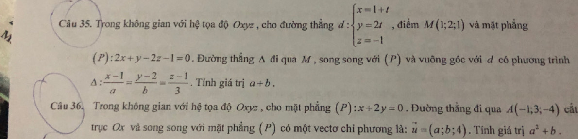 Trong không gian với hệ tọa độ Oxyz , cho đường thẳng d:beginarrayl x=1+t y=2t z=-1endarray. , điểm M(1;2;1) và mặt phẳng
M
(P):2x+y-2z-1=0. Đường thẳng △ di qua M , song song với (P) và vuông góc với d có phương trình
△ : (x-1)/a = (y-2)/b = (z-1)/3 . Tính giá trị a+b. 
Câu 36. Trong không gian với hệ tọa độ Oxyz , cho mặt phẳng (P): x+2y=0. Đường thẳng đi qua A(-1;3;-4) cắt 
trục Ox và song song với mặt phẳng (P) có một vectơ chỉ phương là: vector u=(a;b;4). Tính giá trị a^2+b.