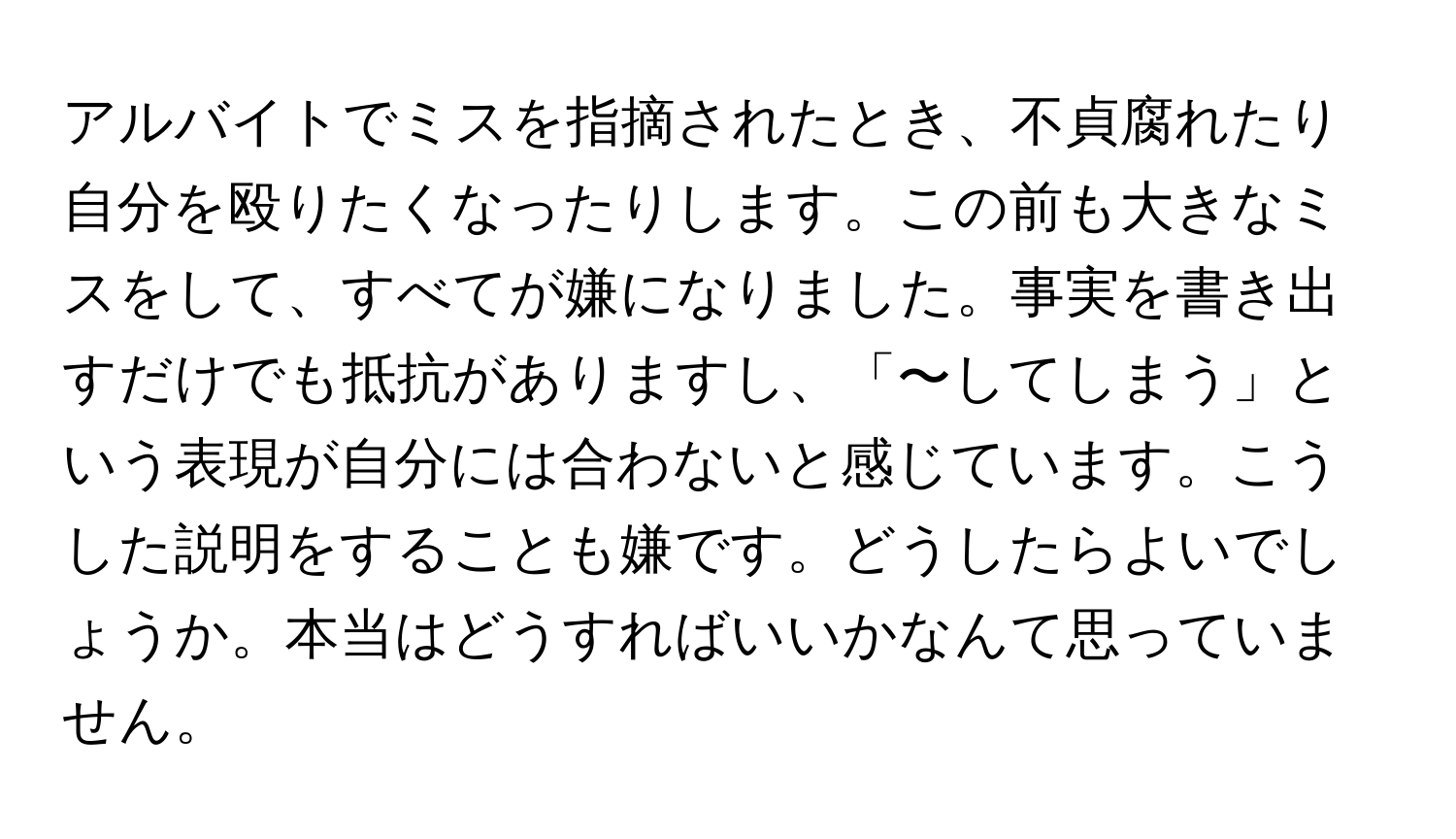 アルバイトでミスを指摘されたとき、不貞腐れたり自分を殴りたくなったりします。この前も大きなミスをして、すべてが嫌になりました。事実を書き出すだけでも抵抗がありますし、「〜してしまう」という表現が自分には合わないと感じています。こうした説明をすることも嫌です。どうしたらよいでしょうか。本当はどうすればいいかなんて思っていません。