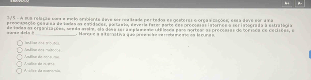 exercicio:
A+ A-
3/5 - A sua relação com o meio ambiente deve ser realizada por todos os gestores e organizações; essa deve ser uma
preocupação genuína de todas as entidades, portanto, deveria fazer parte dos processos internos e ser integrada à estratégia
de todas as organizações, sendo assim, ela deve ser amplamente utilizada para nortear os processos de tomada de decisões, o
nome dela é _. Marque a alternativa que preenche corretamente as lacunas.
Análise dos tributos.
Análise dos métodos.
Análise do consumo.
Análise de custos.
Análise da economia.