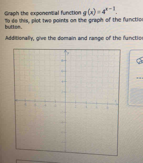 Graph the exponential function g(x)=4^(x-1). 
To do this, plot two points on the graph of the functio 
button. 
Additionally, give the domain and range of the functior