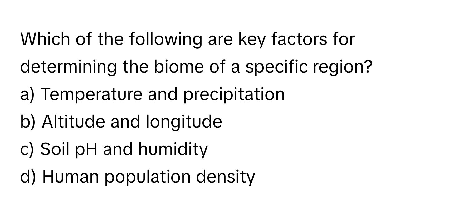 Which of the following are key factors for determining the biome of a specific region?

a) Temperature and precipitation 
b) Altitude and longitude 
c) Soil pH and humidity 
d) Human population density