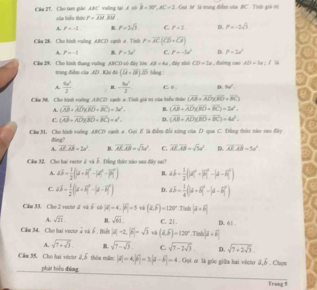 Câu 27, Cho tam giác ABC vuỡng tại A ch hat B=30°,AC=2 Gọi M là trung điểm của BC . Tính giá trị
của biểu thức P=overline AM,overline BM.
A P=-2, B. P=2sqrt(3). C. P=2. D. p=-2sqrt(3).
Câu 28, Cho hình vuờng ABCD cạnh a , Tính P=overline AC· (overline CD+overline CA)
A. P=-1 B. P=3a^2 C. p=-3a^2 D. P=2a^2
Câu 29. Cho hình thang vuờng ABCD có đây lớm AB=4a , đây nhnh CD=2a , đuimg cao AD=3a; 1 là
trung điểm của AD . Khi đó (overline IA+overline IB)overline ID bằng
B.
A.  9a^2/2 . - 9a^2/2 . C 0 . D. 9a^2.
Câu 30. Cho hình vuỡng ABCD cạnh a Tính giá trị cùa biểu thức (vector AB+vector AD)(vector BD+vector BC)
A. (overline AB+overline AD)(overline BD+overline BC)=3a^2. B. (overline AB+overline AD)(overline BD+overline BC)=2a^2,
C. (overline AB+overline AD)(overline BD+overline BC)=a^2. D. (overline AB+overline AD)(overline BD+overline BC)=4a^2,
Câu 31. Cho hình vuông ABCD cạnh a . Gọi E là điểm đối xứng của D qua C. Đằng thức nào sau đây
dúng?
A. overline AE.overline AB=2a^2. B. overline AE.overline AB=sqrt(3)a^2. C. overline AE.overline AB=sqrt(5)a^2. D. overline AE.overline AB=5a^2.
Câu 32. Cho hai vecto vector a và vector b 1 Đẳng thức nào sau đây sai?
A. vector avector b= 1/2 (|vector a+i vector avector b= 1/2 (|vector a|^2+|vector b|^2-|vector a-vector b|^2)
B.
C. vector avector b= 1/2 (|vector a+vector b|^2-|vector a-vector b|^2) vector avector b= 1/4 (|vector a+vector b|^2-|vector a-vector b|^2)
D.
Câu 33. Cho 2 vectơ  ă và ∠° có |vector a|=4,|vector b|=5 vá (overline a,overline b)=120°.Tính |vector a+vector b|
A. sqrt(21), B. sqrt(61). C. 21. D. 61 .
Câu 34. Cho hai vectơ à và ổ, Biết |vector a|=2,|vector b|=sqrt(3) yà (overline a,overline b)=120°.Tính |vector a+vector b|
A. sqrt(7+sqrt 3). B. sqrt(7-sqrt 3). C. sqrt(7-2sqrt 3). D. sqrt(7+2sqrt 3).
Câu 35. Cho hai vécto vector a,vector b thỏa mãn: |vector a|=4;|vector b|=3;|vector a-vector b|=4. Gọi α là góc giữa hai vécto vector a,vector b. Chọn
phát biểu đúng.
Trang 5