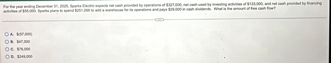 For the year ending December 31, 2025, Sparks Electric expects net cash provided by operations of $327,000, net cash used by investing activities of $133,000, and net cash provided by financing
activities of $55,000. Sparks plans to spend $251,000 to add a warehouse for its operations and pays $29,000 in cash dividends. What is the amount of free cash flow?
A. $(57,000)
B. $47,000
C. $76,000
D. $249,000