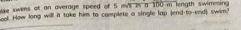 Mike swims at an average speed of 5 m/s in a 100-m length swimming 
bool. How long will it take him to complete a single lap (end-to-end) swim?