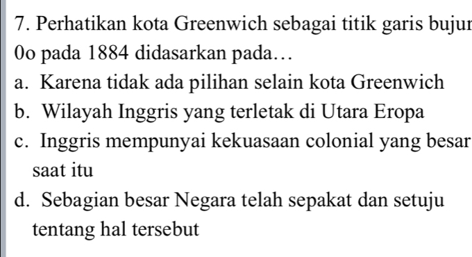 Perhatikan kota Greenwich sebagai titik garis bujur
0o pada 1884 didasarkan pada…
a. Karena tidak ada pilihan selain kota Greenwich
b. Wilayah Inggris yang terletak di Utara Eropa
c. Inggris mempunyai kekuasaan colonial yang besar
saat itu
d. Sebagian besar Negara telah sepakat dan setuju
tentang hal tersebut