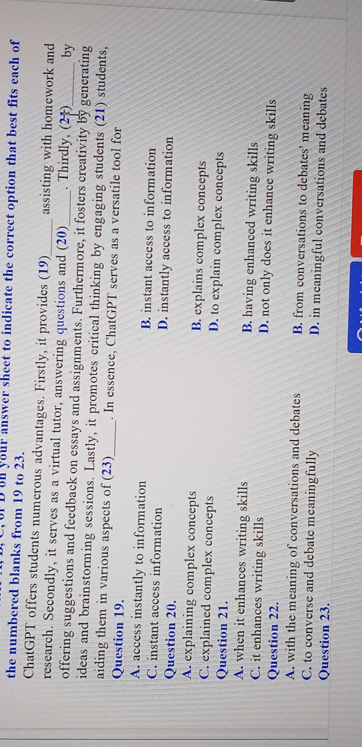 orD on your answer sheet to indicate the correct option that best fits each of
the numbered blanks from 19 to 23.
ChatGPT offers students numerous advantages. Firstly, it provides (19) assisting with homework and
research. Secondly, it serves as a virtual tutor, answering questions and (20) . Thirdly, (21)
by
offering suggestions and feedback on essays and assignments. Furthermore, it fosters creativity by generating
ideas and brainstorming sessions. Lastly, it promotes critical thinking by engaging students (21) students,
aiding them in various aspects of (23)_ . In essence, ChatGPT serves as a versatile tool for
Question 19.
A. access instantly to information B. instant access to information
C. instant access information D. instantly access to information
Question 20.
A. explaining complex concepts B. explains complex concepts
C. explained complex concepts D. to explain complex concepts
Question 21.
A. when it enhances writing skills B. having enhanced writing skills
C. it enhances writing skills D. not only does it enhance writing skills
Question 22.
A. with the meaning of conversations and debates
B. from conversations to debates' meaning
C. to converse and debate meaningfully D. in meaningful conversations and debates
Question 23.