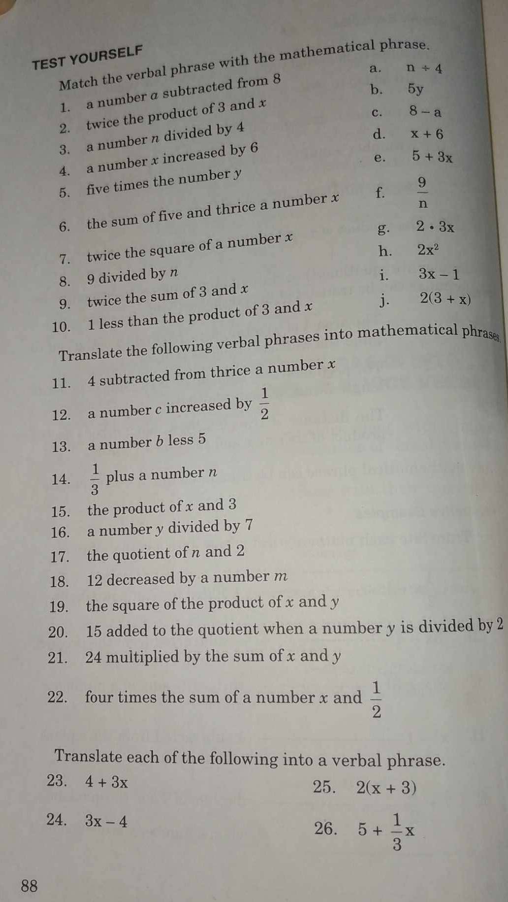 TEST YOURSELF
Match the verbal phrase with the mathematical phrase.
a. n/ 4
b. 5y
1. a number a subtracted from 8
c. 8-a
2. twice the product of 3 and x
3. a number n divided by 4
4. a number x increased by 6 d. x+6
e. 5+3x
5. five times the number y
6. the sum of five and thrice a number x f.  9/n 
g. 2· 3x
7. twice the square of a number x
h. 2x^2
8. 9 divided by n i. 3x-1
9. twice the sum of 3 and x
10. 1 less than the product of 3 and x j. 2(3+x)
Translate the following verbal phrases into mathematical phrases
11. 4 subtracted from thrice a number x
12. a number c increased by  1/2 
13. a number b less 5
14.  1/3  plus a number n
15. the product of x and 3
16. a number y divided by 7
17. the quotient of n and 2
18. 12 decreased by a number m
19. the square of the product of x and y
20. 15 added to the quotient when a number y is divided by 2
21. 24 multiplied by the sum of x and y
22. four times the sum of a number x and  1/2 
Translate each of the following into a verbal phrase.
23. 4+3x
25. 2(x+3)
24. 3x-4
26. 5+ 1/3 x
88