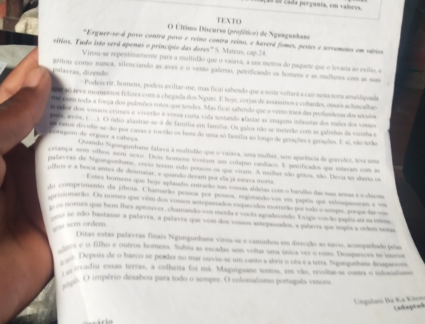 cada pergunta, em valores.
TEXTO
O Último Discurso (profético) de Ngungunhane
'Erguer-se-á povo contra povo e reino contra reino, e haverá fomes, pestes e terramotos em vários
sítios, Tudo isto será apenas o princípio das dores' S. Mateus, cap 24.
Virou-se repentinamente para a multidão que o vaiava, a uns metros do paquete que o levaria ao exílio, e
gritou corno nunca, silenciando as aves e o vento galerno, petrificando os homens e as mulheres com as suas
palavras, dizendo:
-Podeis rir, homens, podeis aviltar-me, mas ficai sabendo que a noite voltará a cair nesta terra amaldiçoada
The 56 teve momentos felizes com a chegada dos Nguni. E hoje, corjas de assassinos e cobardes, ousais achincalhar-
me com toda a força dos pulmões rotos que tendes. Mas ficai sabendo que o vento trará das profundezas dos sóculos
0 odor dos vossos crimes e viverão a vossa curta vida tentando afastar as imagens infaustas dos males dos vossos
Pals, avôs, (..). O ódio alastrar-se-á de família em família. Os galos não se meterão com as galinhas da vizinha e
Os ratos dividir-se-ão por casas e roerão os bens de uma só familia ao longo de gerações e gerações. E ai, não terão
coragem de erguer a cabeça. Quando Ngungunhane falava à multidão que o vaiava, uma mulher, sem aparência de gravídez, leve uma
criança sem olhos nem sexo. Dois homens tiveram um colapso cardíaco. E petrificados que estavam com as
palavras de Ngungunhane, creio terem sido poucos os que viram. A mulher não gritou, não. Devia ter aberto os
olhos e a boca antes de desmaiar, e quando deram por ela já estava morta.
=Estes horens que hoje aplaudis entrarão nas vossas aldeias com o barulho das suas armas e o chicote
do comprimento da jiboia. Chamarão pessoa por pessoa, registando-vos em papéis que eslouqueceram e vos
anrisionarão. Os nomes que vêm dos vossos antepassados esquecidos morrerão por todo o sempre, porque dar-vos
la os nomes que bem lhes aprouver, chamando-vos merda e vocês agradecendo. Exigir-vos-ão papéis até na retmue
mo se não bastasse a palavra, a palavra que vem dos vossos antepassados, a palavra que impôs a ordem nestas
gas sem ordem.
Ditas estas palavras finais Ngungunhane virou-se e caminhou em direcção ao navio, acompanhado pelas
ages e o filho e outros homens. Subiu as escadas sem voltar uma única vez o rosto. Desaparectu no interior
se. Depois de o barco se perder no mar ouviu-se um canto a abrir o cêu e a terra. Ngungunhane detapareceu
vadiu essas terras, a colheita foi mã. Maguiguane tentou, em vão, revoltar-se contra o colonialisio
gapê. O império desabou para todo o sempre. O colonialismo português venceu
Ungulani Ba Ka Khọv
(adaptad
Gário