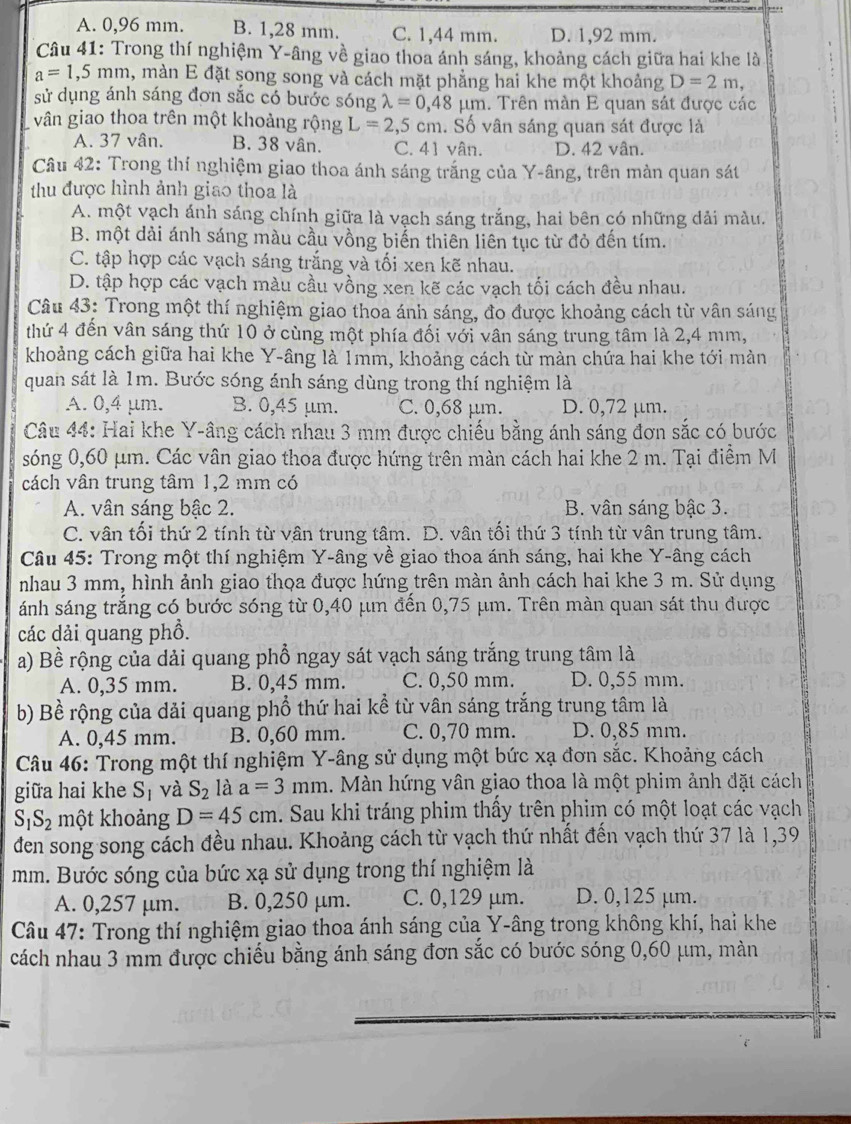 A. 0,96 mm. B. 1,28 mm. C. 1,44 mm. D. 1,92 mm.
Câu 41: Trong thí nghiệm Y-âng về giao thoa ánh sáng, khoảng cách giữa hai khe là
a=1,5mm , màn E đặt song song và cách mặt phẳng hai khe một khoảng D=2m,
sử dụng ánh sáng đơn sắc có bước sóng lambda =0,48mu m. Trên màn E quan sát được các
vân giao thoa trên một khoảng rộng L=2,5c m. Số vân sáng quan sát được là
A. 37 vân. B. 38 vân. C. 41 vân. D. 42 vân.
Câu 42: Trong thí nghiệm giao thoa ánh sáng trắng của Y-âng, trên màn quan sát
thu được hình ảnh giao thoa là
A. một vạch ánh sáng chính giữa là vạch sáng trắng, hai bên có những dải màu.
B. một dải ánh sáng màu cầu vồng biến thiên liên tục từ đỏ đến tím.
C. tập hợp các vạch sáng trắng và tối xen kẽ nhau.
D. tập hợp các vạch màu cầu vồng xen kẽ các vạch tối cách đều nhau.
Câu 43: Trong một thí nghiệm giao thoa ánh sáng, đo được khoảng cách từ vân sáng
thứ 4 đến vân sáng thứ 10 ở cùng một phía đối với vân sáng trung tâm là 2,4 mm,
khoảng cách giữa hai khe Y-âng là 1mm, khoảng cách từ màn chứa hai khe tới màn
quan sát là 1m. Bước sóng ánh sáng dùng trong thí nghiệm là
A. 0,4 μm. B. 0,45 μm. C. 0,68 µm. D. 0,72 μm.
Câu 44: Hai khe Y-âng cách nhau 3 mm được chiếu bằng ánh sáng đơn sắc có bước
sóng 0,60 μm. Các vân giao thoa được hứng trên màn cách hai khe 2 m. Tại điểm M
cách vân trung tâm 1,2 mm có
A. vân sáng bậc 2. B. vân sáng bậc 3.
C. vân tối thứ 2 tính từ vân trung tâm. D. vân tối thứ 3 tính từ vân trung tâm.
Câu 45: Trong một thí nghiệm Y-âng về giao thoa ánh sáng, hai khe Y-âng cách
nhau 3 mm, hình ảnh giao thọa được hứng trên màn ảnh cách hai khe 3 m. Sử dụng
ánh sáng trắng có bước sóng từ 0,40 μm đến 0,75 μm. Trên màn quan sát thu được
các dải quang phồ.
a) Bề rộng của dải quang phổ ngay sát vạch sáng trắng trung tâm là
A. 0,35 mm. B. 0,45 mm. C. 0,50 mm. D. 0,55 mm.
b) Bề rộng của dải quang phổ thứ hai kể từ vân sáng trắng trung tâm là
A. 0,45 mm. B. 0,60 mm. C. 0,70 mm. D. 0,85 mm.
Câu 46: Trong một thí nghiệm Y-âng sử dụng một bức xạ đơn sắc. Khoảng cách
giữa hai khe S_1 và S_2 là a=3mm l. Màn hứng vân giao thoa là một phim ảnh đặt cách
S_1S_2 một khoảng D=45cm 1. Sau khi tráng phim thầy trên phim có một loạt các vạch
den song song cách đều nhau. Khoảng cách từ vạch thứ nhất đến vạch thứ 37 là 1,39
mm. Bước sóng của bức xạ sử dụng trong thí nghiệm là
A. 0,257 μm. B. 0,250 μm. C. 0,129 μm. D. 0,125 μm.
Câu 47: Trong thí nghiệm giao thoa ánh sáng của Y-âng trong không khí, hai khe
cách nhau 3 mm được chiếu bằng ánh sáng đơn sắc có bước sóng 0,60 μm, màn