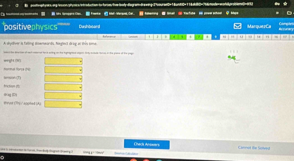 a l positivephysics.ong/lesson/physics/introduction-to-forces/free-body-diagram-drawing-27courselD=1&unitD=11&skilliD=76&mode=work&problem(D=852 
C Mrs. Spraggins Clas. Freenice @ Mail - Marquez, Car. Rtslearing Gmail YouTube #s power schoot Maps 
Complet 
positivephysics Dashboard MarquezCa Accuracy 
Reference Lesson ' 2 1 4 5 6 7 8 9 10 11 12 13 14 15 16 17 T 
A skydiver is falling downwards. Neglect drag at this time. 
leted the deecsion of eact external force acting on the highlighted otsect. Only include forries in the plane of the page 
weight (W): 
normal force (N): 
tension (T): 
friction (f): 
drag 0) 
thrust (Th) / applied (A): 
Check Answers Cannot Be Solved 
Unt Si introduction to Foroes, Free Body Dagram Drawing 2 Uung I=10m/s^2 Desmos Caliculator