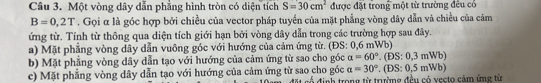 Một vòng dây dẫn phẳng hình tròn có diện tích S=30cm^2 được đặt trong một từ trường đêu có
B=0,2T. Gọi α là góc hợp bởi chiều của vector pháp tuyến của mặt phẳng vòng dây dẫn và chiều của cảm
ứng từ. Tính từ thông qua diện tích giới hạn bởi vòng dây dẫn trong các trường hợp sau đây.
a) Mặt phẳng vòng dây dẫn vuông góc với hướng của cảm ứng từ. (ĐS: 0,6 mWb)
b) Mặt phẳng vòng dây dẫn tạo với hướng của cảm ứng từ sao cho góc alpha =60°. (ĐS: 0,3 mWb)
c) Mặt phẳng vòng dây dẫn tạo với hướng của cảm ứng từ sao cho góc alpha =30°. (ĐS: 0,5 mWb)
cố định trong từ trường đều có vecto cảm ứng từ