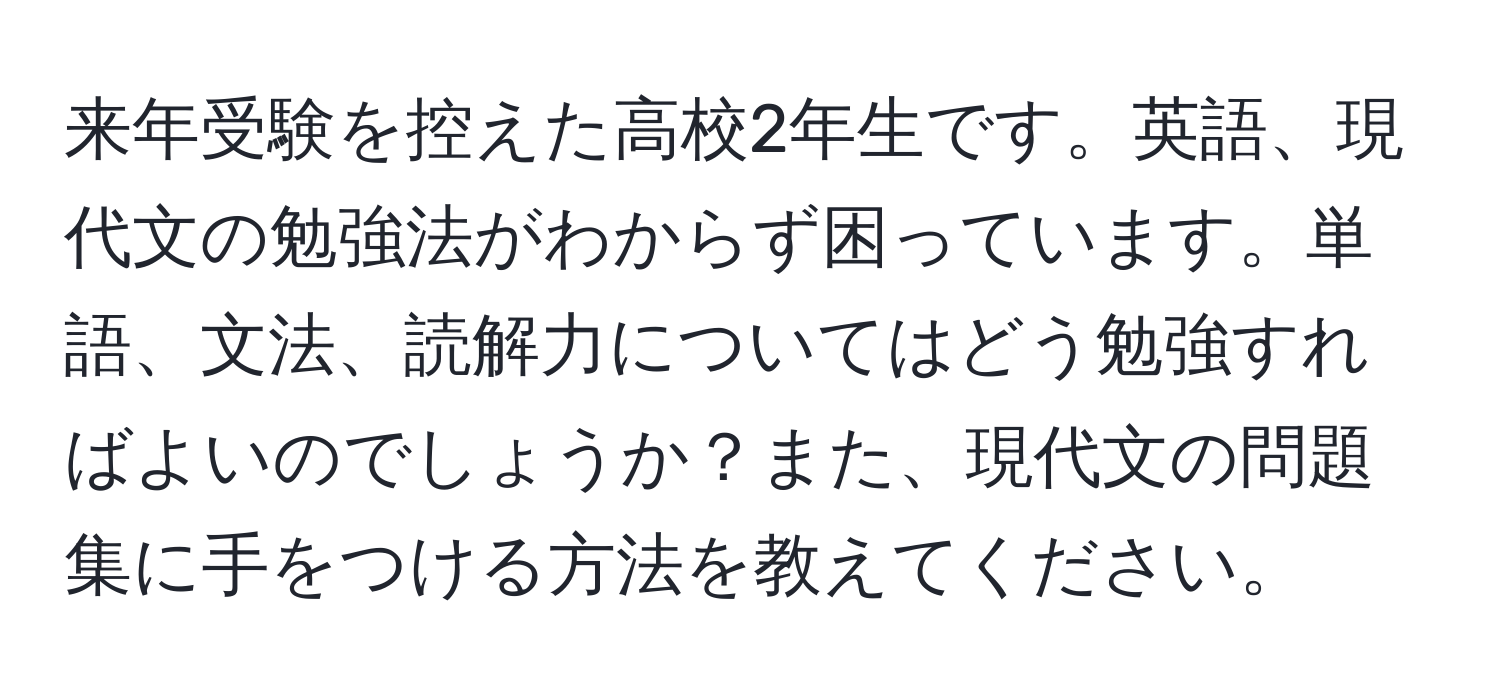 来年受験を控えた高校2年生です。英語、現代文の勉強法がわからず困っています。単語、文法、読解力についてはどう勉強すればよいのでしょうか？また、現代文の問題集に手をつける方法を教えてください。