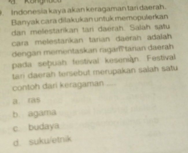 Indonesia kaya akan keragaman tari daerah.
Banyak cara dilakukan untuk memopulerkan
dan melestarikan tari daerah. Salah satu
cara melestarikan tarian daerah adalah
dengan mementaskan ragam tarian daerah
pada sepuah festival kesenian. Festival
tari daerah tersebut merupakan salah satu
contoh dari keragaman ....
a. ras
b. agama
c budaya
d. suku/etnik