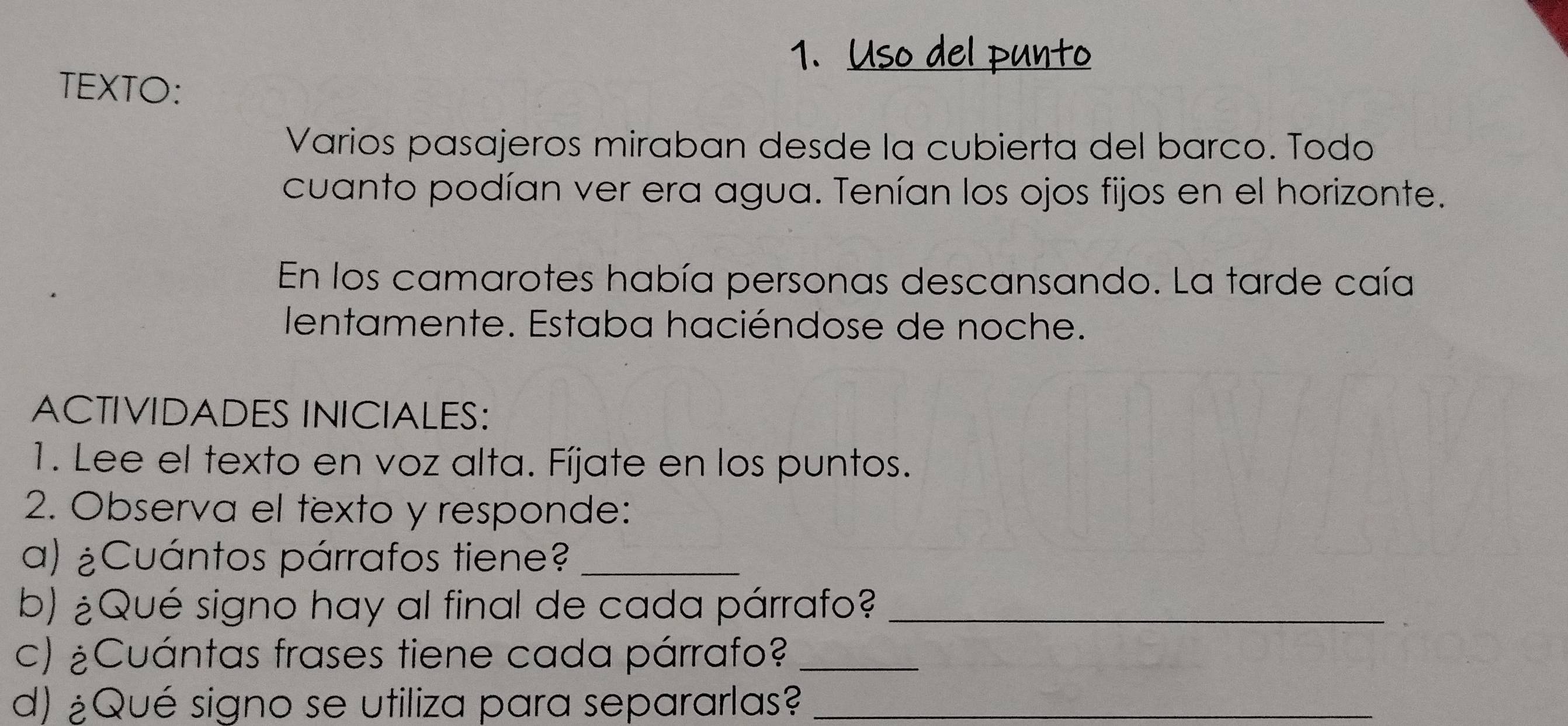 TEXTO: 
Varios pasajeros miraban desde la cubierta del barco. Todo 
cuanto podían ver era agua. Tenían los ojos fijos en el horizonte. 
En los camarotes había personas descansando. La tarde caía 
lentamente. Estaba haciéndose de noche. 
ACTIVIDADES INICIALES: 
1. Lee el texto en voz alta. Fíjate en los puntos. 
2. Observa el texto y responde: 
a) ¿Cuántos párrafos tiene?_ 
b) ¿Qué signo hay al final de cada párrafo?_ 
c) ¿Cuántas frases tiene cada párrafo?_ 
d) ¿Qué signo se utiliza para separarlas?_