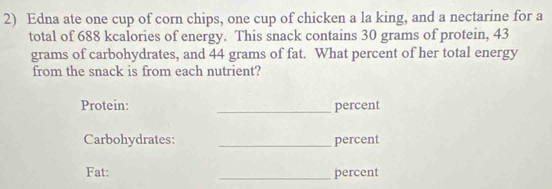 Edna ate one cup of corn chips, one cup of chicken a la king, and a nectarine for a 
total of 688 kcalories of energy. This snack contains 30 grams of protein, 43
grams of carbohydrates, and 44 grams of fat. What percent of her total energy 
from the snack is from each nutrient? 
Protein: _percent 
Carbohydrates: _percent 
Fat: _percent