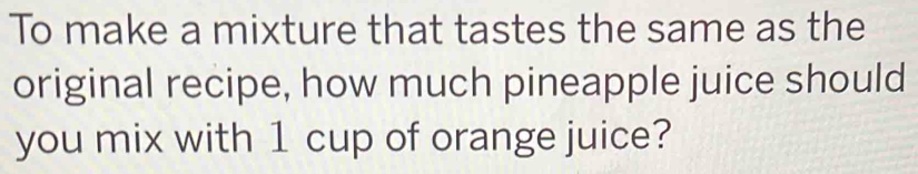 To make a mixture that tastes the same as the 
original recipe, how much pineapple juice should 
you mix with 1 cup of orange juice?