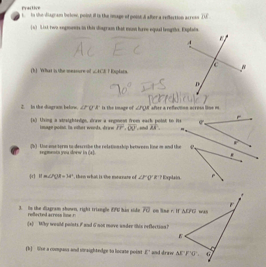 Practice
1.  In the diagram below, point 8 is the image of point 4 after a reflection across overline DE.
(a) List two segments in this diagram that must have equal lengths. Explain.
(b) What is the measure of ∠ ACE? Explatn.
2. In the diagram below. ∠ P'Q'R' is the image of ∠ PQR after a reflection across line m.
(a) Using a straightedge, draw a segment from each point to its
image point. In other words, draw overline PP,overline QQ ,and overline RR.
(b) Use one term to describe the relationship between line m and the
segments you drew in (a).
(c) If m∠ PQR=34° , then what is the measure of ∠ P'Q'R' ? Explain.
3. In the diagram shown, right triangle EFG has side overline FG on line r. If
reflected across line r
(a) Why would points F and 6 not move under this reflection?
(b) Use a compass and straightedge to locate point E' and draw
