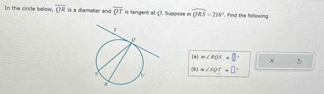 In the circle below, overline QR is a diameter and overline QT is tangent at Ø. Suppose widehat QRS=216°. Find the following. 
(a) m∠ RQS=□° × 
(b) m∠ SQT=□°