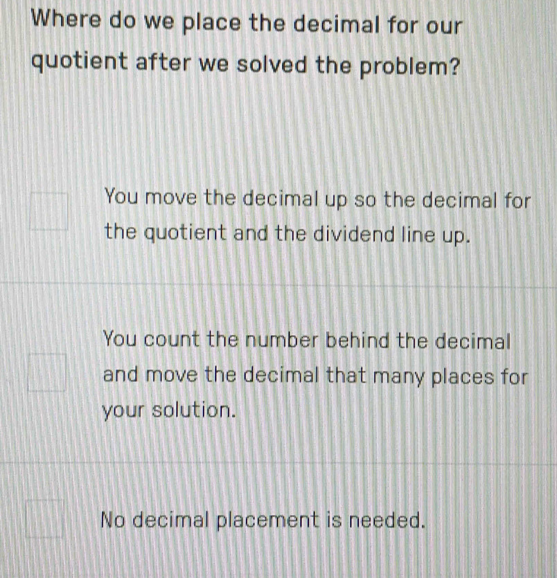 Where do we place the decimal for our
quotient after we solved the problem?
You move the decimal up so the decimal for
the quotient and the dividend line up.
You count the number behind the decimal
and move the decimal that many places for
your solution.
No decimal placement is needed.