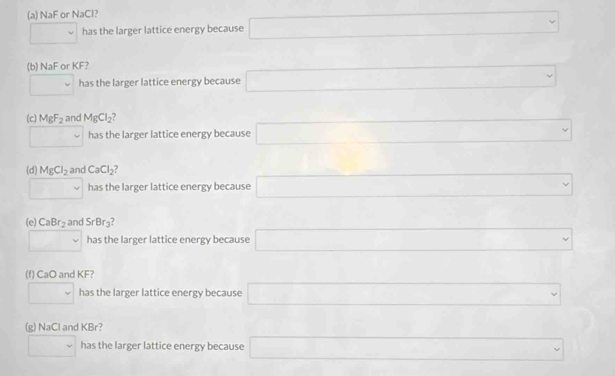 NaF or NaCl?
□ has the larger lattice energy because □
∴ △ ADC=∠ BCD
(b) NaF or KF?
□ has the larger lattice energy because □
∴ △ ABC
(c) MgF_2 and MgCl_2
□ has the larger lattice energy because □
□ 
□ 
(d) MgCl_2 and CaCl_2 7 □ 
□ has the larger lattice energy because □^(□) □  □ ,□ ) □  □  
(e) CaBr_2 and SrBr_3
□ has the larger lattice energy because □ 
(f) CaO and KF?
□ has the larger lattice energy because □ 
□  _  
(g) NaCl and KBr? ()^- □  
□ f has the larger lattice energy because □