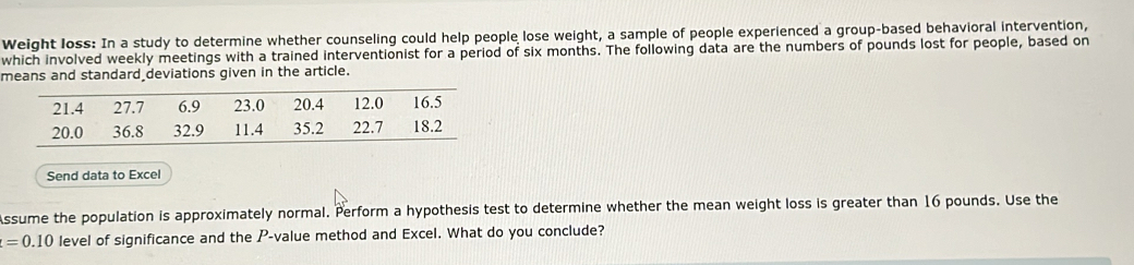 Weight loss: In a study to determine whether counseling could help people lose weight, a sample of people experienced a group-based behavioral intervention, 
which involved weekly meetings with a trained interventionist for a period of six months. The following data are the numbers of pounds lost for people, based on 
means and standard deviations given in the article. 
Send data to Excel 
Assume the population is approximately normal. Perform a hypothesis test to determine whether the mean weight loss is greater than 16 pounds. Use the
t=0.10 level of significance and the P -value method and Excel. What do you conclude?