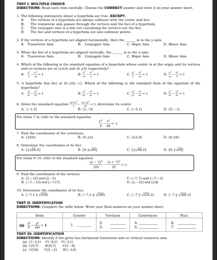 TEST I: MULTIPLE CHOICE
DIRECTIONS: Read each item carefully. Choose the CORRECT answer and write it on your answer sheet.
1. The following statements about a hyperbola are true, EXCEPT;
A. The vertices of a hyperbola are always collinear with the center and foci.
B. The transverse axis passes through the vertices and the foci of a hyperbola.
C. The conjugate axis is a line not containing the vertices nor the foci.
D. The foci and vertices of a hyperbola are non-collinear points.
2. If the vertices of a hyperbola are aligned horizontally, then the _is in the y-axis.
A. Transverse Axis B. Conjugate Axis C. Major Axis D. Minor Axis
3. When the foci of a hyperbola are aligned vertically, the _is in the x-axis.
A. Transverse Axis B. Conjugate Axis C. Major Axis D. Minor Axis
4. Which of the following is the standard equation of a hyperbola whose center is at the origin and its vertices
and co-vertices are at (± 4,0) and (0,± 3) respectively?
A.  x^2/9 - y^2/16 =1  x^2/16 - y^2/9 =1 C.  y^2/9 - x^2/16 =1 D.  y^2/16 - x^2/9 =1
B.
5. A hyperbola has foci at (0,c)(0,-c). Which of the following is the standard form of the equation of the
hyperbola?
A.  x^2/a^2 - y^2/b^2 =1  x^2/b^2 - y^2/a^2 =1 C.  y^2/a^2 - x^2/b^2 =1 D.  y^2/b^2 - x^2/a^2 =1
B.
6. Given the standard equation frac (y+1)^24-frac (x-3)^225=1 , determine its center.
A. (-1,3) (1,-3) C. (-3,1) D. (3,-1)
B.
For items 7-8, refer to the standard equation
 y^2/4 - x^2/64 =1.
7. Find the coordinates of the covertices.
A. (± 8,0) B. (0,± 2) C. (± 2,0) D. (0,± 8)
8. Determine the coordinates of its foci.
A. (± sqrt(60),0) B. (0,± sqrt(60)) C. (± sqrt(68),0) D. (0,± sqrt(68))
For items 9-10. refer to the standard equation
frac (y-2)^2225-frac (x+7)^225=1.
9. Find the coordinates of the vertices.
A. (2,-12) and (2,-2) C. (-7,7) and (-7,-3)
B. (-7,-13) and (-7,17) D. (2,-22) and (2,8)
10. Determine the coordinates of its foci.
A. (-7,2± sqrt(250)) B. (-7,2± sqrt(200)) C. (-7± sqrt(250),2) D. (-7± sqrt(200),2)
TEST II: IDENTIFICATION
DIRECTIONS: Complete the table below. Write your final answers on your answer sheet.
DIRECTIONS: Identify if the given has horizontal transverse axis or vertical transvers axis.
(a) C(-2,1) F(-8,1)V(-5,1)
(b) C(9,7) W(0,7) F(9,-8)
(c) C(3,0) V(3,-2) W(-1,0)