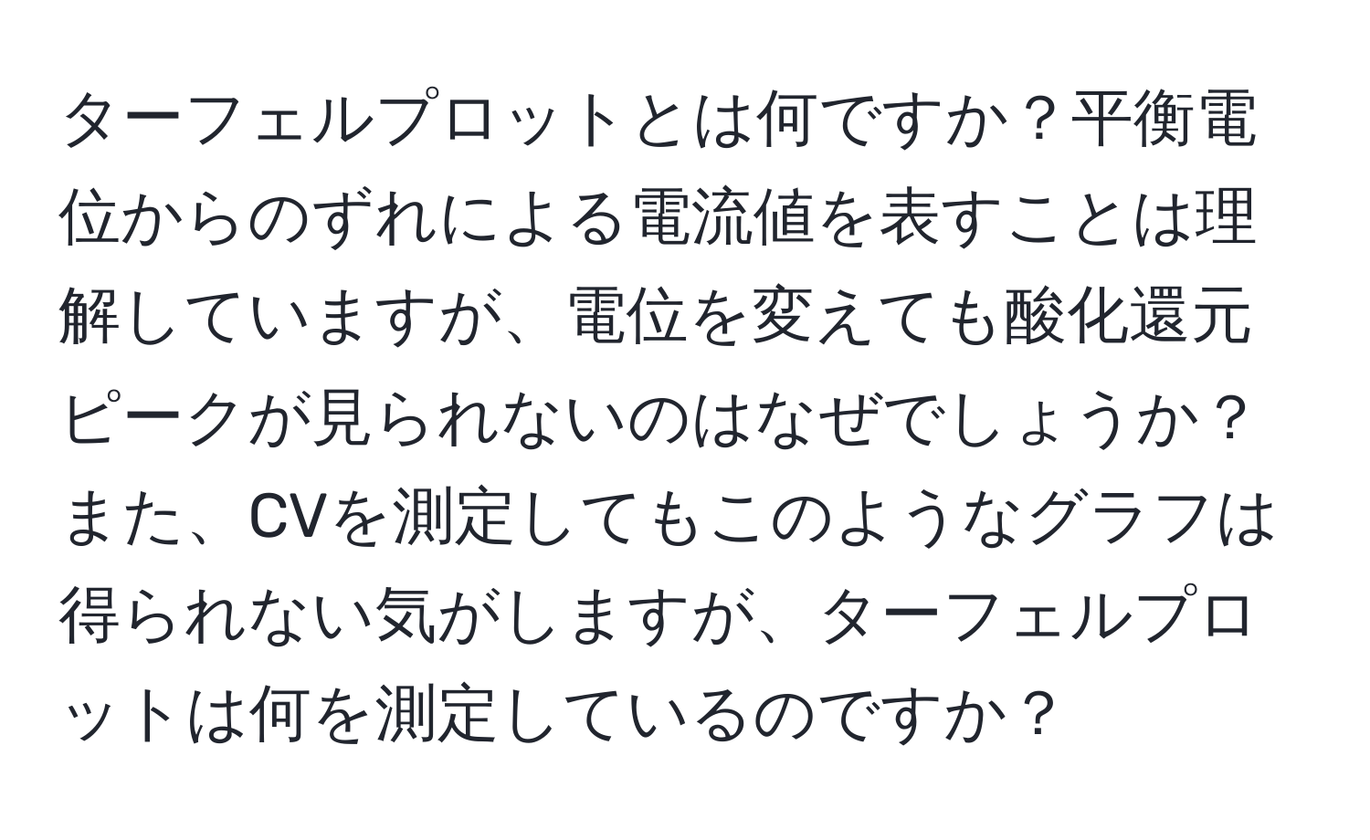 ターフェルプロットとは何ですか？平衡電位からのずれによる電流値を表すことは理解していますが、電位を変えても酸化還元ピークが見られないのはなぜでしょうか？また、CVを測定してもこのようなグラフは得られない気がしますが、ターフェルプロットは何を測定しているのですか？