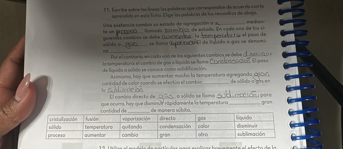 Escribe sobre las líneas las palabras que correspondan de acuerdo con lo 
aprendido en esta ficha. Elige las palabras de los recuadros de abajo. 
Una sustancia cambia su estado de agregación a_ median 
te un _llamado _de estado. En cada uno de los si 
guientes cambios se debe _la_ 
el paso de 
sólido a_ se llama _caño El de líquido a gas se denomi- 
na_ 
Por el contrario, en cada uno de los siguientes cambios se debe _ 
la temperatura: el cambio de gas a líquido se llama_ El paso 
de líquido a sólido se conoce como solidificación. 
Asimismo, hay que aumentar mucho la temperatura agregando a 
cantidad de calor cuando se efectúa el cambio _de sólido a gas en 
la_ 
El cambio directo de _a sólido se llama_ ; para 
que ocurra, hay que disminuir rápidamente la temperatura _gran 
de manera súbita 
er p liçar brovemento el efeçto de la