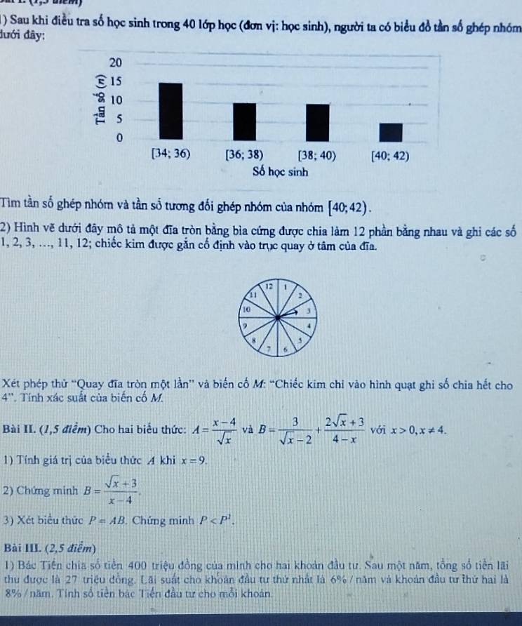 ) Sau khi điều tra số học sinh trong 40 lớp học (đơn vị: học sinh), người ta có biểu đồ tần số ghép nhóm
đưới đây:
Tim tần số ghép nhóm và tần số tương đối ghép nhóm của nhóm [40;42).
2) Hình vẽ dưới đây mô tả một đĩa tròn bằng bìa cứng được chia làm 12 phần bằng nhau và ghi các số
1, 2, 3, ..., 11, 12; chiếc kim được gắn cổ định vào trục quay ở tâm của đĩa.
12 1
11 2
10 3
, 4
8 5
7
Xét phép thử “Quay đĩa tròn một lần” và biến cố M: “Chiếc kim chỉ vào hình quạt ghi số chia hết cho
4''. Tính xác suất của biến cố M.
Bài II. (1,5 điểm) Cho hai biểu thức: A= (x-4)/sqrt(x)  và B= 3/sqrt(x)-2 + (2sqrt(x)+3)/4-x  với x>0,x!= 4.
1) Tính giá trị của biểu thức A khi x=9.
2) Chứng minh B= (sqrt(x)+3)/x-4 .
3) Xét biểu thức P=AB. Chứng minh P
Bài III. (2,5 điểm)
1) Bác Tiền chia số tiền 400 triệu đồng của minh cho hai khoản đầu tư. Sau một năm, tổng số tiền lãi
thu được là 27 triệu đồng. Lãi suất cho khoàn đầu tư thứ nhất là 6% / năm và khoản đầu tư thứ hai là
8% /  năm, Tính số tiền bác Tiến đầu tư cho mỗi khoán.