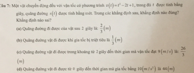 Một vật chuyển động đều với vận tốc có phương trình v(t)=t^2-2t+1 , trong đó được tính bằng
giãy, quãng đường s(f) được tính bằng mét. Trong các khẳng định sau, khẳng định nào đúng?
Khẳng định nào sai?
(a) Quãng đường đi được của vật sau 2 giây là:  2/3 (m)
(b) Quãng đường vật đi được khi gia tốc bị triệt tiêu là  1/3 (m)
(c) Quãng đường vật đi được trong khoảng từ 2 giãy đến thời gian mả vận tốc đạt 9 (m / s) là:  26/3 
(m)
(d) Quãng đường vật đi được từ 0 giây đến thời gian mà gia tốc bằng 10(m/s^2) là 44(m)