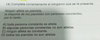 Completa correctamente el silogismo que se te presenta:
Ningún atleta es pianista,
la mayoría de los pianistas son personas constantes.
por lo tanto:
A) toda persona constante es atleta.
B) algunas personas constantes no son atletas.
C) ningún atleta es constante.
D) todos los pianista no son atletas.