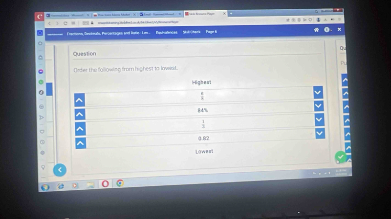 oa - Mum [mal - Hammed Ahmed - =blob Resource Playe
rwardraning.blsblive2.co.sk/bksblis2v5/fiesourcePlaym
Fractions, Decimals, Percentages and Ratio - Lev... Equlvalences Skill Check Page 6
Qu
Question
P
Order the following from highest to lowest.
Highest
 6/8 
84°
 1/3 
0.82
Lowest