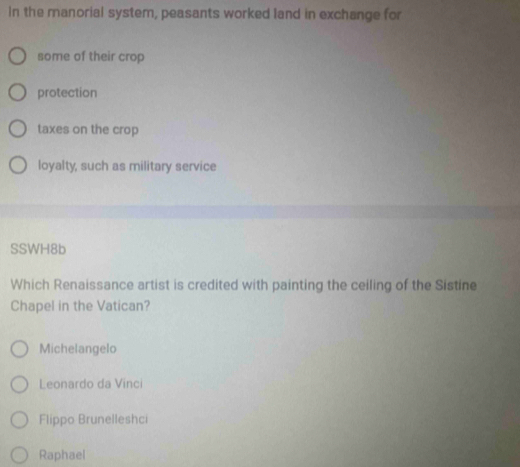 In the manorial system, peasants worked land in exchange for
some of their crop
protection
taxes on the crop
loyalty, such as military service
SSWH8b
Which Renaissance artist is credited with painting the ceiling of the Sistine
Chapel in the Vatican?
Michelangelo
Leonardo da Vinci
Flippo Brunelleshci
Raphael