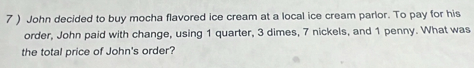 7 ) John decided to buy mocha flavored ice cream at a local ice cream parlor. To pay for his 
order, John paid with change, using 1 quarter, 3 dimes, 7 nickels, and 1 penny. What was 
the total price of John's order?