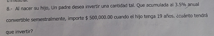 umestra 
8.- Al nacer su hijo, Un padre desea invertir una cantidad tal. Que acumulada al 3.5% anual 
convertible semestralmente, importe $ 500,000.00 cuando el hijo tenga 19 años. ¿cuánto tendrá 
que invertir?