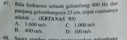 Bila frekuensi sebuah gelombang 400 Hz dan
panjang gelombangnya 25 cm, cepat rambatnya
adalah .... (EBTANAS ' 93)
A. 1.600 m/s C. 1.000 m/s
B. 400 m/s D. 100 m/s
48. Suatu su m!