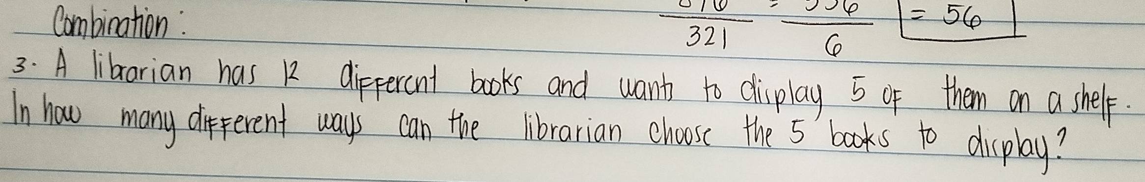 Combination : 
frac 8163261=_ 6_ boxed =56 
3: A librarian has 12 dippercnt books and want to display 5 of them on a shelp. 
In how many different ways can the librarian choose the 5 ' books to display?
