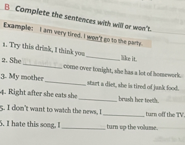 Complete the sentences with will or won’t. 
Example: I am very tired. I won't go to the party. 
1. Try this drink, I think you _like it. 
2. She_ come over tonight, she has a lot of homework. 
3. My mother _start a diet, she is tired of junk food. 
4. Right after she eats she _brush her teeth. 
5. I don’t want to watch the news, I _turn off the TV. 
6. I hate this song, I_ turn up the volume.