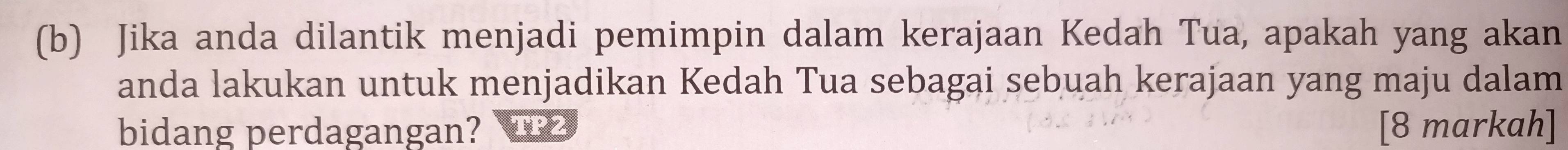 Jika anda dilantik menjadi pemimpin dalam kerajaan Kedah Tua, apakah yang akan 
anda lakukan untuk menjadikan Kedah Tua sebagai sebuah kerajaan yang maju dalam 
bidang perdagangan? [8 markah]