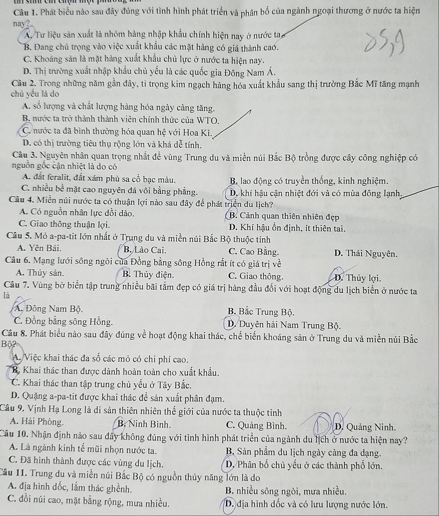 si cm chợh một  p 
Câu 1. Phát biểu nào sau đây đúng với tình hình phát triển và phân bố của ngành ngoại thương ở nước ta hiện
nay?
A. Tư liệu sản xuất là nhóm hàng nhập khẩu chính hiện nay ở nước tay
B. Đang chú trọng vào việc xuất khẩu các mặt hàng có giá thành cao.
C. Khoáng sản là mặt hàng xuất khẩu chủ lực ở nước ta hiện nay.
D. Thị trường xuất nhập khẩu chủ yếu là các quốc gia Đông Nam Á.
Câu 2. Trong những năm gần đây, tỉ trọng kim ngạch hàng hóa xuất khẩu sang thị trường Bắc Mĩ tăng mạnh
chủ yếu là do
A. số lượng và chất lượng hàng hóa ngày càng tăng.
B. nước ta trở thành thành viên chính thức của WTO.
C nước ta đã bình thường hóa quan hệ với Hoa Kì.
D. có thị trường tiêu thụ rộng lớn và khá dễ tính.
Câu 3. Nguyên nhân quan trọng nhất để vùng Trung du và miền núi Bắc Bộ trồng được cây công nghiệp có
nguồn gốc cận nhiệt là do có
A. đất feralit, đất xám phù sa cổ bạc màu. B lao động có truyền thống, kinh nghiệm.
C. nhiều bề mặt cao nguyên đá vôi bằng phẳng. D. khí hậu cận nhiệt đới và có mùa đông lạnh.
Câu 4. Miền núi nước ta có thuận lợi nào sau đây để phát triển du lịch?
A. Có nguồn nhân lực dồi dào. B. Cảnh quan thiên nhiên đẹp
C. Giao thông thuận lợi. D. Khí hậu ổn định, ít thiên tai.
Câu 5. Mỏ a-pa-tit lớn nhất ở Trung du và miền núi Bắc Bộ thuộc tỉnh
A. Yên Bái. B. Lào Cai. C. Cao Bằng. D. Thái Nguyên.
Câu 6. Mạng lưới sông ngòi của Đồng bằng sông Hồng rất ít có giá trị về
A. Thủy sản. B. Thủy điện. C. Giao thông. D. Thủy lợi.
Câu 7. Vùng bờ biển tập trung nhiều bãi tắm đẹp có giá trị hàng đầu đối với hoạt động du lịch biển ở nước ta
là
A. Đông Nam Bộ. B. Bắc Trung Bộ.
C. Đồng bằng sông Hồng. D. Duyên hải Nam Trung Bộ.
Câu 8. Phát biểu nào sau đây đúng về hoạt động khai thác, chế biến khoáng sản ở Trung du và miền núi Bắc
Bộ?
A. Việc khai thác đa số các mỏ có chi phí cao.
B. Khai thác than được dành hoàn toàn cho xuất khẩu.
C. Khai thác than tập trung chủ yếu ở Tây Bắc.
D. Quặng a-pa-tit được khai thác để sản xuất phân đạm.
Câu 9. Vịnh Hạ Long là di sản thiên nhiên thế giới của nước ta thuộc tỉnh
A. Hải Phòng. B. Ninh Bình. C. Quảng Bình. D. Quảng Ninh.
Câu 10. Nhận định nào sau đây không đúng với tình hình phát triển của ngành du lịch ở nước ta hiện nay?
A. Là ngành kinh tế mũi nhọn nước ta.  B Sản phẩm du lịch ngày càng đa dạng.
C. Đã hình thành được các vùng du lịch. D. Phân bố chủ yếu ở các thành phố lớn.
Câu 11. Trung du và miền núi Bắc Bộ có nguồn thủy năng lớn là do
A. địa hình dốc, lắm thác ghềnh.  B. nhiều sông ngòi, mưa nhiều.
C. đồi núi cao, mặt bằng rộng, mưa nhiều. D. địa hình dốc và có lưu lượng nước lớn.