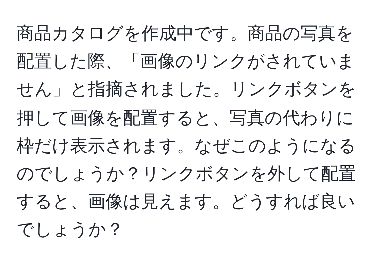 商品カタログを作成中です。商品の写真を配置した際、「画像のリンクがされていません」と指摘されました。リンクボタンを押して画像を配置すると、写真の代わりに枠だけ表示されます。なぜこのようになるのでしょうか？リンクボタンを外して配置すると、画像は見えます。どうすれば良いでしょうか？