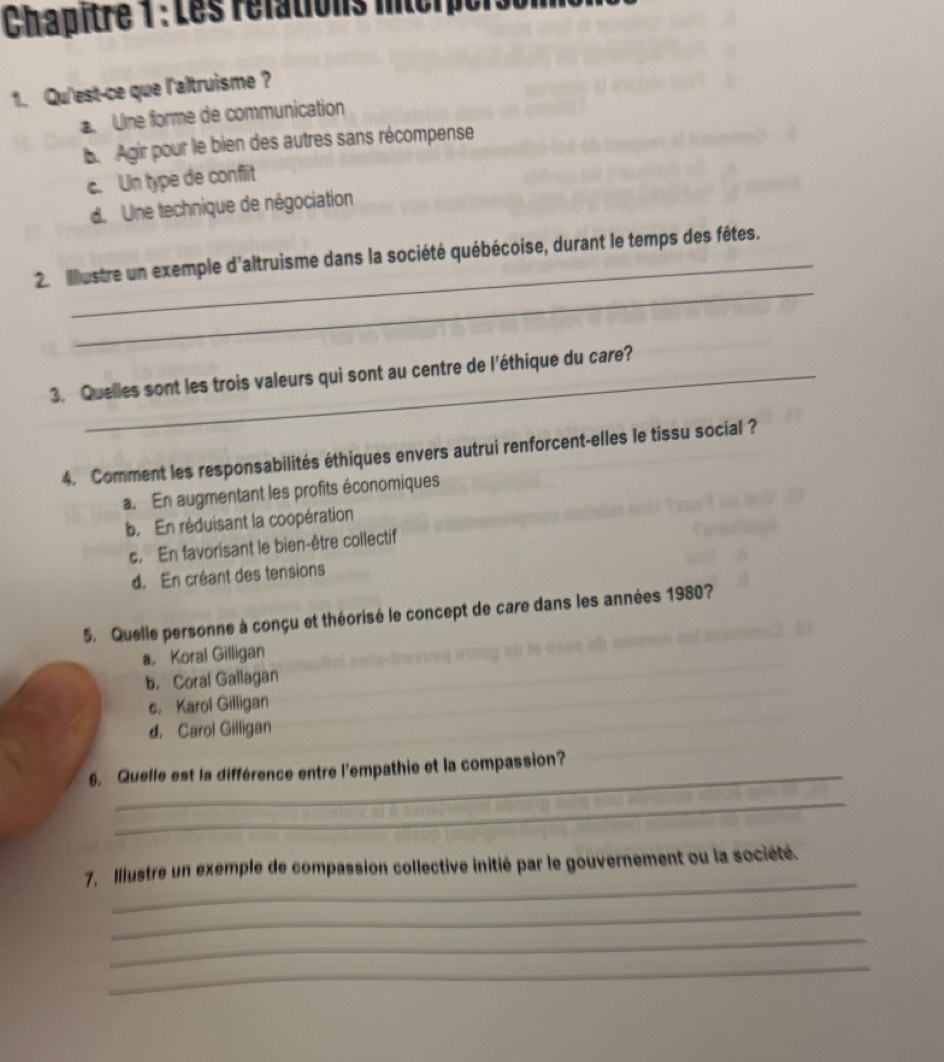 Chapîtré 1 : Les rélations intcrper
1. Qu'est-ce que l'altruisme ?
Une forme de communication
b. Agir pour le bien des autres sans récompense
c. Un type de conflit
d. Une technique de négociation
_
2. illestre un exemple d'altruisme dans la société québécoise, durant le temps des fêtes.
3. Quelles sont les trois valeurs qui sont au centre de l'éthique du care?
4. Comment les responsabilités éthiques envers autrui renforcent-elles le tissu social ?
a. En augmentant les profits économiques
b. En réduisant la coopération
c. En favorisant le bien-être collectif
d. En créant des tensions
5. Quelle personne à conçu et théorisé le concept de care dans les années 1980?
a， Koral Gilligan
b. Coral Gallagan
c, Karol Gilligan
d. Carol Gilligan
6. Quelle est la différence entre l'empathie et la compassion?
_
_
7, Illustre un exemple de compassion collective initié par le gouvernement ou la société.
_
_
_
