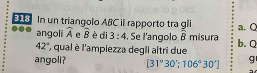 318 In un triangolo ABC il rapporto tra gli a.Q
angoli widehat A e widehat B è di 3:4. Se l’angolo widehat B misura
42° ', qual è l'ampiezza degli altri due b. Q
angoli? g
[31°30'; 106°30']