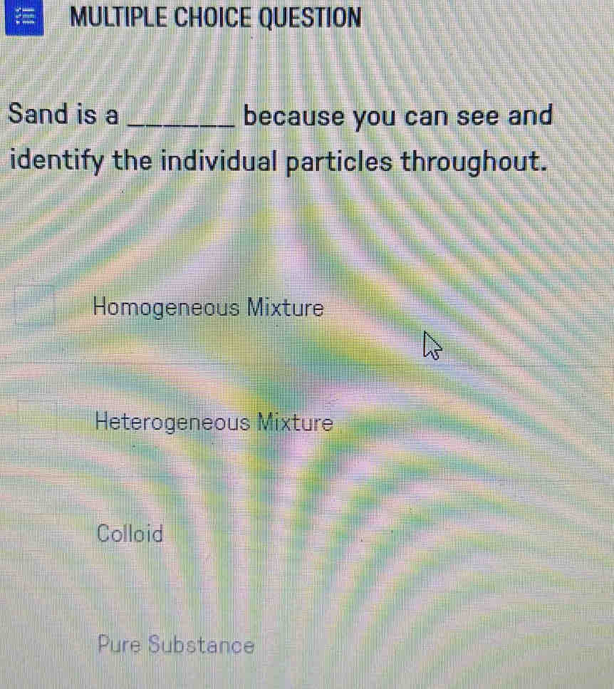 QUESTION
Sand is a _because you can see and
identify the individual particles throughout.
Homogeneous Mixture
Heterogeneous Mixture
Colloid
Pure Substance