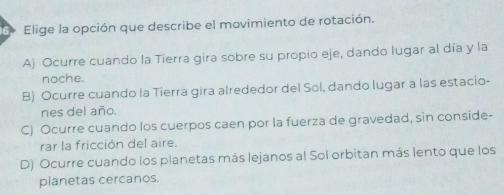 6º Elige la opción que describe el movimiento de rotación.
A) Ocurre cuando la Tierra gira sobre su propio eje, dando lugar al día y la
noche.
B Ocurre cuando la Tierra gira alrededor del Sol, dando lugar a las estacio-
nes del año.
C) Ocurre cuando los cuerpos caen por la fuerza de gravedad, sin conside-
rar la fricción del aire.
D) Ocurre cuando los planetas más lejanos al Sol orbitan más lento que los
planetas cercanos.