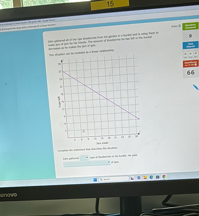 and pinterept of a linear function | 11th grade math - Google Chrome 
e-8/interpret-the-slope-and-y-intercept-of-a-linear-function 
Questions 
Video ⑥ answered 
John gathered all of the ripe blueberries from his garden in a bucket and is using them to 
make jars of jam for his friends. The amount of blueberries he has left in the bucket
9
decreases as he makes the jars of jam. 
Time 
elapsed 
This situation can be modeled as a linear relationship. 
∞ 06 0
“ 
SmarlScore 
out of 100 ( 
66 
Complete the statement that describes the situation. 
John gathered _cups of blueberries in his bucket. He uses 
of Jam. 
Q Search 
enovo