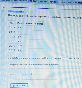 0c00f0/58073335-21f8-11e8-8c19-619061cc7240/section/451436ff-631a-4466 
I 
The table below shows the population of Brightan between 2012 and 
Calculate the population mean in Brightan between 2012 and 2017. 
Give your answer to 2 decimal places if needed. 
Add any workings here 
Get a hint